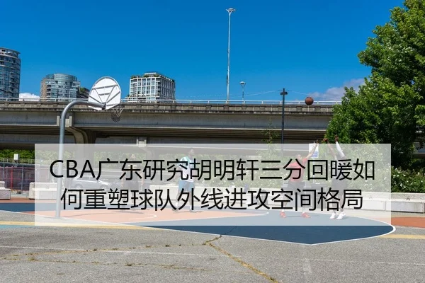 CBA广东研究胡明轩三分回暖如何重塑球队外线进攻空间格局 - kaiyun